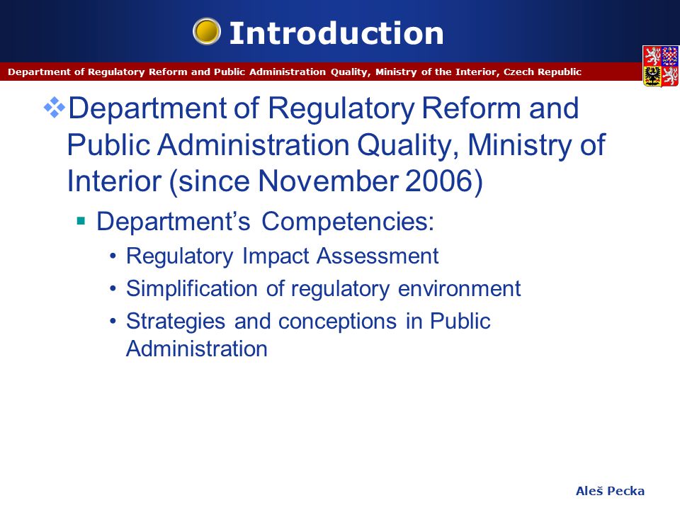Aleš Pecka Department of Regulatory Reform and Public Administration Quality, Ministry of the Interior, Czech Republic Introduction  Department of Regulatory Reform and Public Administration Quality, Ministry of Interior (since November 2006)  Department’s Competencies: Regulatory Impact Assessment Simplification of regulatory environment Strategies and conceptions in Public Administration