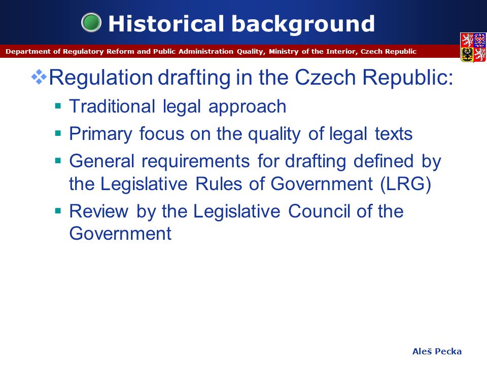 Aleš Pecka Department of Regulatory Reform and Public Administration Quality, Ministry of the Interior, Czech Republic Historical background  Regulation drafting in the Czech Republic:  Traditional legal approach  Primary focus on the quality of legal texts  General requirements for drafting defined by the Legislative Rules of Government (LRG)  Review by the Legislative Council of the Government