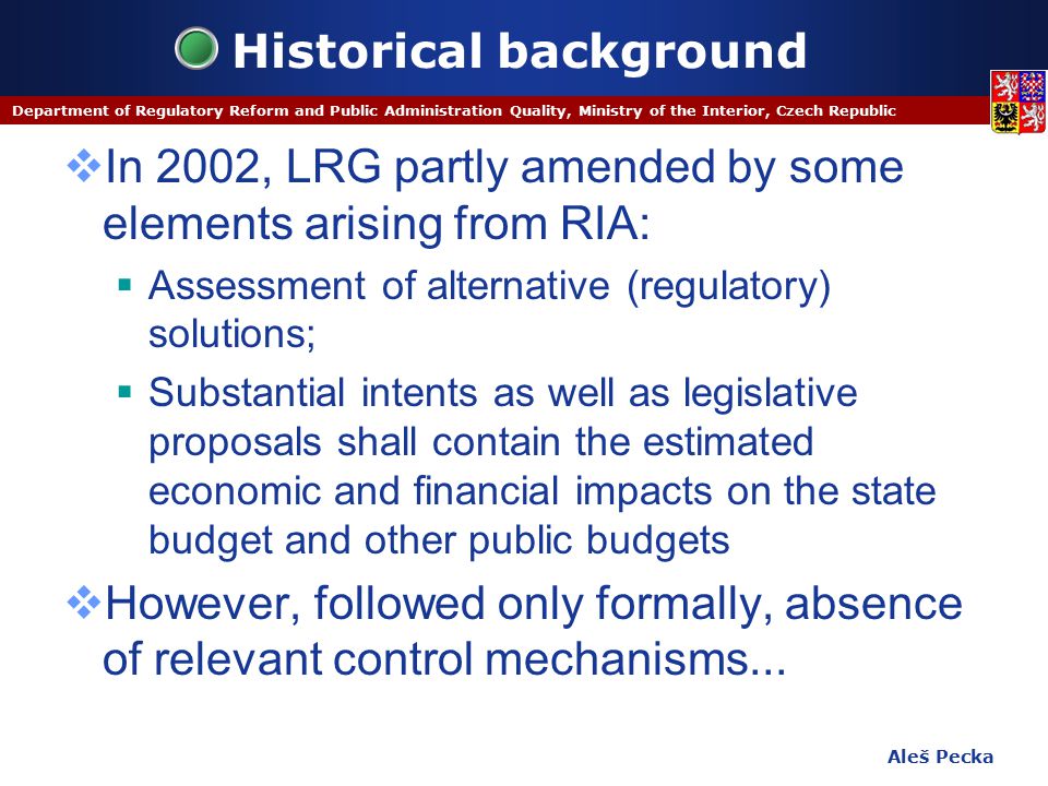 Aleš Pecka Department of Regulatory Reform and Public Administration Quality, Ministry of the Interior, Czech Republic Historical background  In 2002, LRG partly amended by some elements arising from RIA:  Assessment of alternative (regulatory) solutions;  Substantial intents as well as legislative proposals shall contain the estimated economic and financial impacts on the state budget and other public budgets  However, followed only formally, absence of relevant control mechanisms...