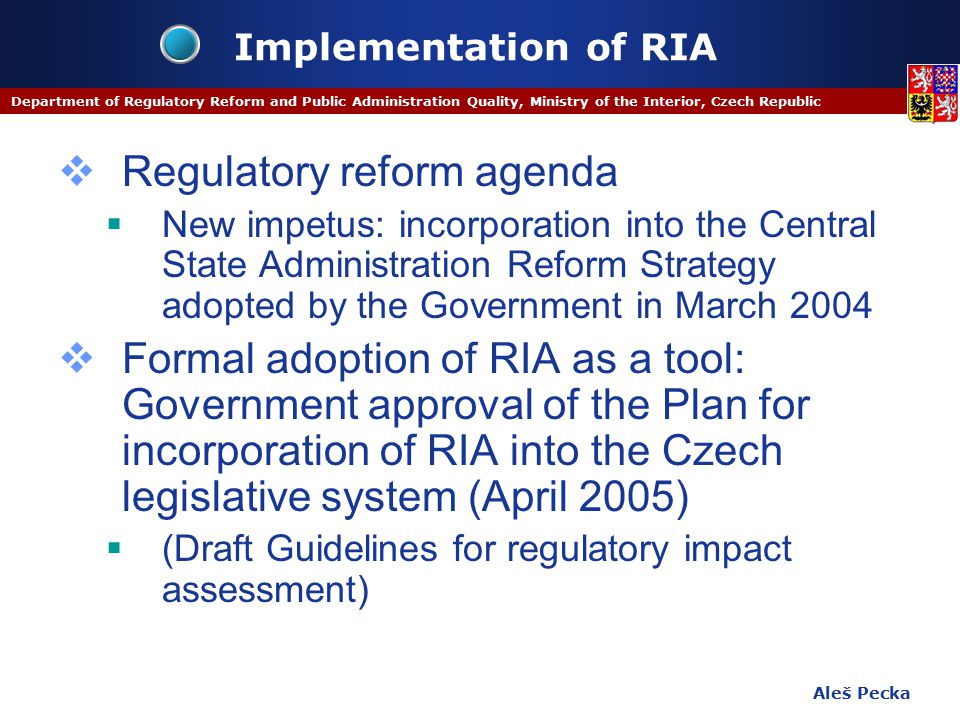 Aleš Pecka Department of Regulatory Reform and Public Administration Quality, Ministry of the Interior, Czech Republic Implementation of RIA  Regulatory reform agenda  New impetus: incorporation into the Central State Administration Reform Strategy adopted by the Government in March 2004  Formal adoption of RIA as a tool: Government approval of the Plan for incorporation of RIA into the Czech legislative system (April 2005)  (Draft Guidelines for regulatory impact assessment)