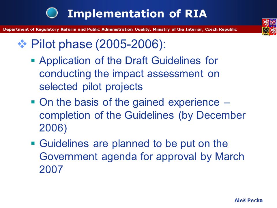 Aleš Pecka Department of Regulatory Reform and Public Administration Quality, Ministry of the Interior, Czech Republic Implementation of RIA  Pilot phase ( ):  Application of the Draft Guidelines for conducting the impact assessment on selected pilot projects  On the basis of the gained experience – completion of the Guidelines (by December 2006)  Guidelines are planned to be put on the Government agenda for approval by March 2007