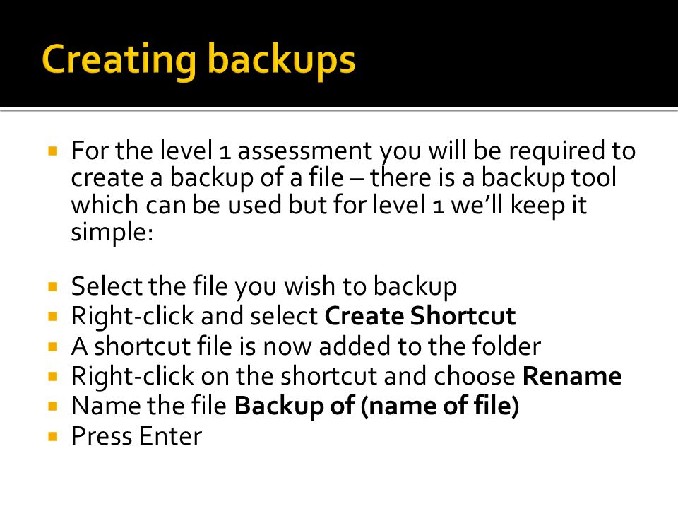  For the level 1 assessment you will be required to create a backup of a file – there is a backup tool which can be used but for level 1 we’ll keep it simple:  Select the file you wish to backup  Right-click and select Create Shortcut  A shortcut file is now added to the folder  Right-click on the shortcut and choose Rename  Name the file Backup of (name of file)  Press Enter
