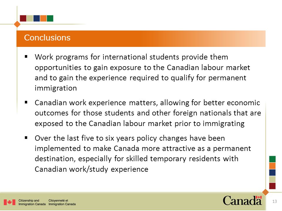  Work programs for international students provide them opportunities to gain exposure to the Canadian labour market and to gain the experience required to qualify for permanent immigration  Canadian work experience matters, allowing for better economic outcomes for those students and other foreign nationals that are exposed to the Canadian labour market prior to immigrating  Over the last five to six years policy changes have been implemented to make Canada more attractive as a permanent destination, especially for skilled temporary residents with Canadian work/study experience Conclusions 13