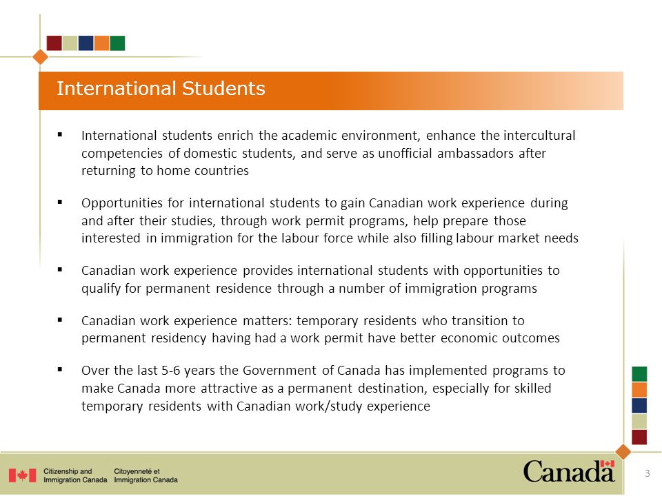 International Students  International students enrich the academic environment, enhance the intercultural competencies of domestic students, and serve as unofficial ambassadors after returning to home countries  Opportunities for international students to gain Canadian work experience during and after their studies, through work permit programs, help prepare those interested in immigration for the labour force while also filling labour market needs  Canadian work experience provides international students with opportunities to qualify for permanent residence through a number of immigration programs  Canadian work experience matters: temporary residents who transition to permanent residency having had a work permit have better economic outcomes  Over the last 5-6 years the Government of Canada has implemented programs to make Canada more attractive as a permanent destination, especially for skilled temporary residents with Canadian work/study experience 3
