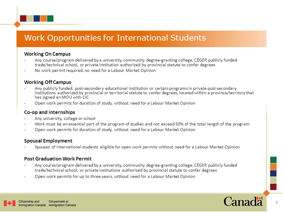 Work Opportunities for International Students Working On Campus -Any course/program delivered by a university, community degree-granting college, CÉGEP, publicly funded trade/technical school, or private institution authorized by provincial statute to confer degrees -No work permit required, no need for a Labour Market Opinion Working Off Campus -Any publicly funded, post-secondary educational institution or certain programs in private post-secondary institutions authorized by provincial or territorial statute to confer degrees, located within a province/territory that has signed an MOU with CIC -Open work permits for duration of study, without need for a Labour Market Opinion Co-op and internships -Any university, college or school -Work must be an essential part of the program of studies and not exceed 50% of the total length of the program -Open work permits for duration of study, without need for a Labour Market Opinion Spousal Employment -Spouses of international students eligible for open work permits without need for a Labour Market Opinion Post Graduation Work Permit -Any course/program delivered by a university, community degree-granting college, CÉGEP, publicly funded trade/technical school, or private institutions authorized by provincial statute to confer degrees -Open work permits for up to three years, without need for a Labour Market Opinion 6