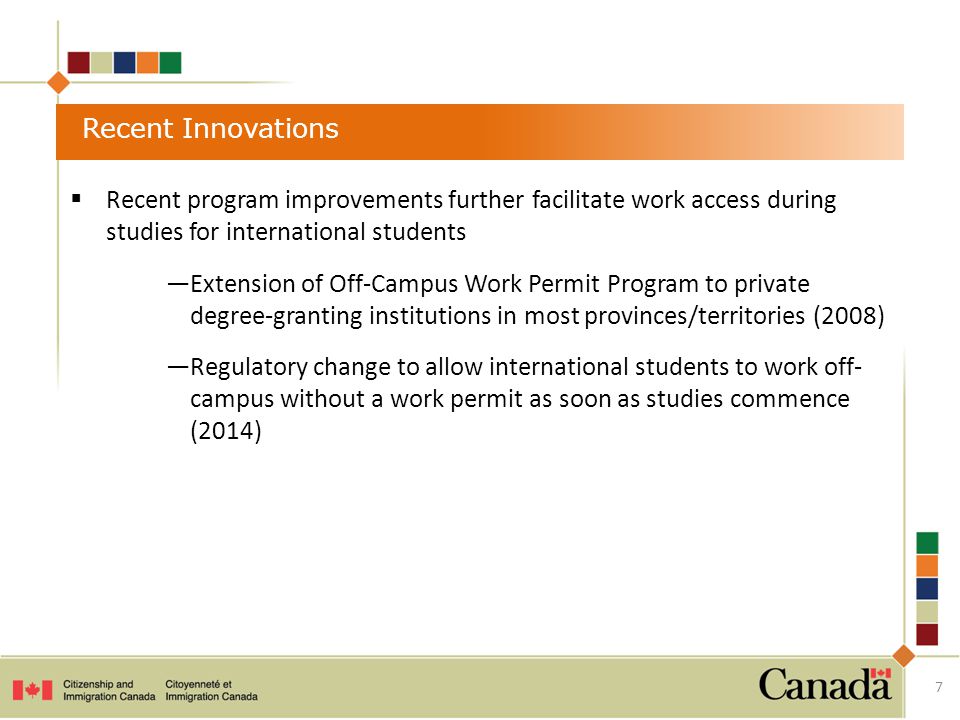 Recent Innovations  Recent program improvements further facilitate work access during studies for international students —Extension of Off-Campus Work Permit Program to private degree-granting institutions in most provinces/territories (2008) —Regulatory change to allow international students to work off- campus without a work permit as soon as studies commence (2014) 7