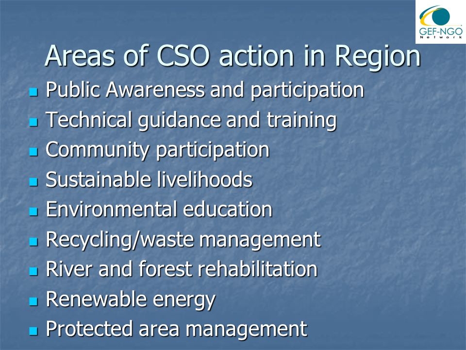 Areas of CSO action in Region Public Awareness and participation Public Awareness and participation Technical guidance and training Technical guidance and training Community participation Community participation Sustainable livelihoods Sustainable livelihoods Environmental education Environmental education Recycling/waste management Recycling/waste management River and forest rehabilitation River and forest rehabilitation Renewable energy Renewable energy Protected area management Protected area management