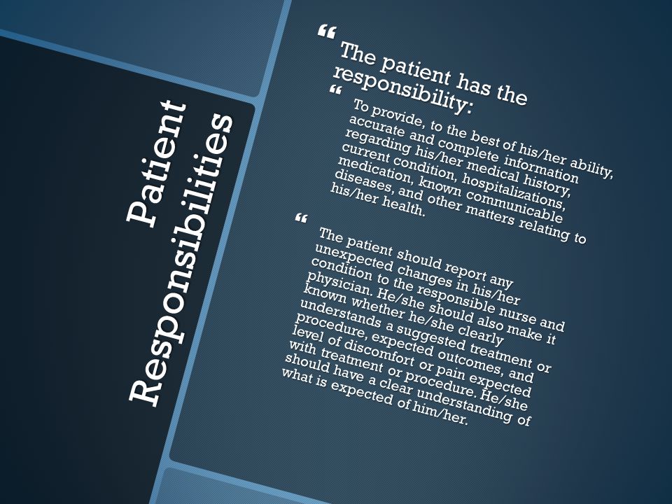 Patient Responsibilities  The patient has the responsibility:  To provide, to the best of his/her ability, accurate and complete information regarding his/her medical history, current condition, hospitalizations, medication, known communicable diseases, and other matters relating to his/her health.
