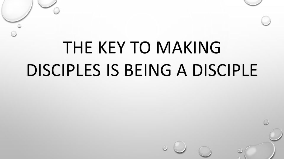 THE KEY TO MAKING DISCIPLES IS BEING A DISCIPLE