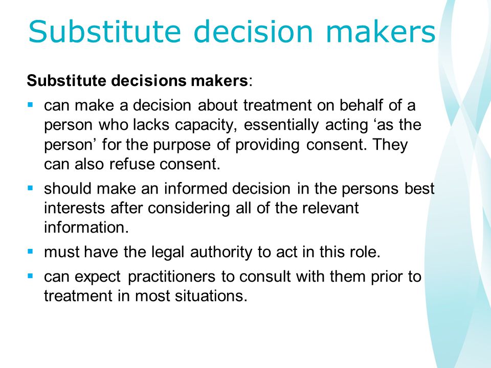 Substitute decision makers Substitute decisions makers:  can make a decision about treatment on behalf of a person who lacks capacity, essentially acting ‘as the person’ for the purpose of providing consent.