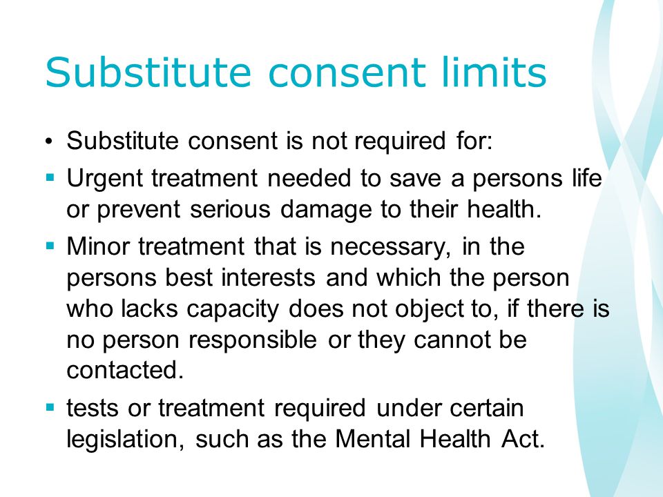 Substitute consent limits Substitute consent is not required for:  Urgent treatment needed to save a persons life or prevent serious damage to their health.