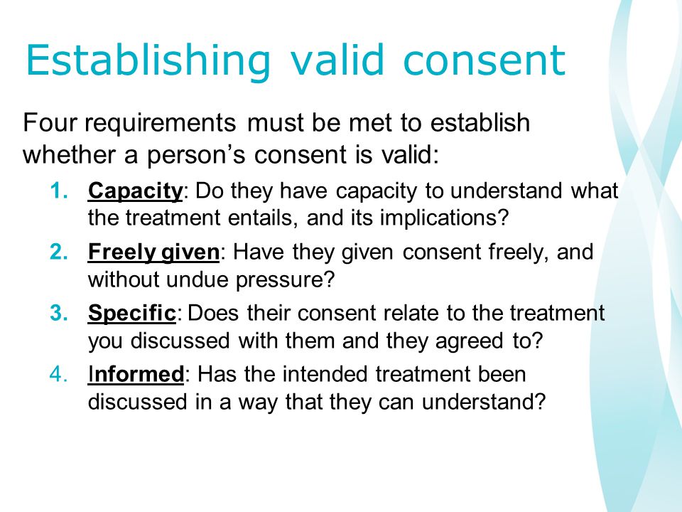 Establishing valid consent Four requirements must be met to establish whether a person’s consent is valid: 1.Capacity: Do they have capacity to understand what the treatment entails, and its implications.
