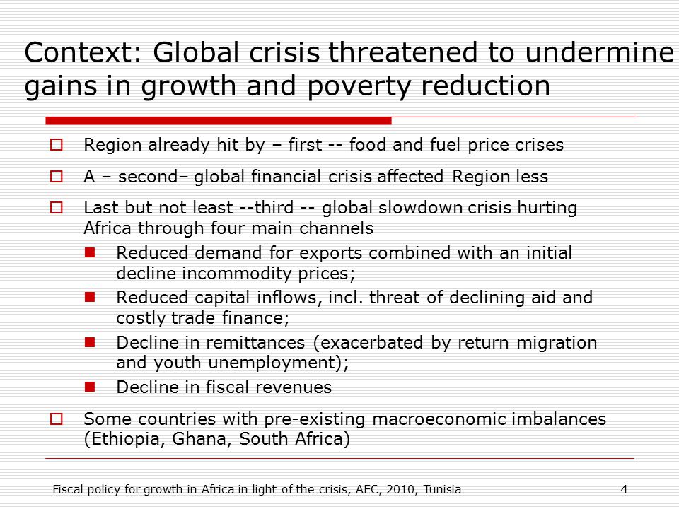 Context: Global crisis threatened to undermine gains in growth and poverty reduction  Region already hit by – first -- food and fuel price crises  A – second– global financial crisis affected Region less  Last but not least --third -- global slowdown crisis hurting Africa through four main channels Reduced demand for exports combined with an initial decline incommodity prices; Reduced capital inflows, incl.