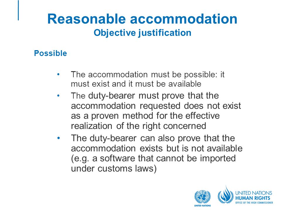 Reasonable accommodation Objective justification Possible The accommodation must be possible: it must exist and it must be available The duty-bearer must prove that the accommodation requested does not exist as a proven method for the effective realization of the right concerned The duty-bearer can also prove that the accommodation exists but is not available (e.g.