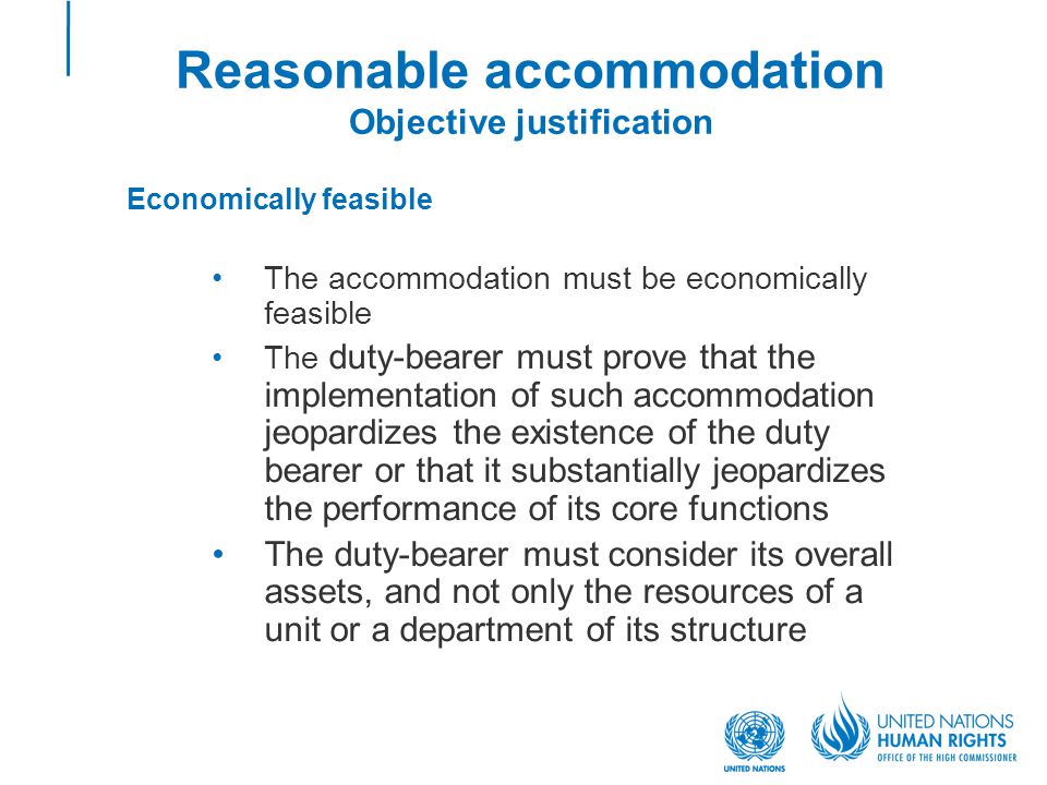 Reasonable accommodation Objective justification Economically feasible The accommodation must be economically feasible The duty-bearer must prove that the implementation of such accommodation jeopardizes the existence of the duty bearer or that it substantially jeopardizes the performance of its core functions The duty-bearer must consider its overall assets, and not only the resources of a unit or a department of its structure
