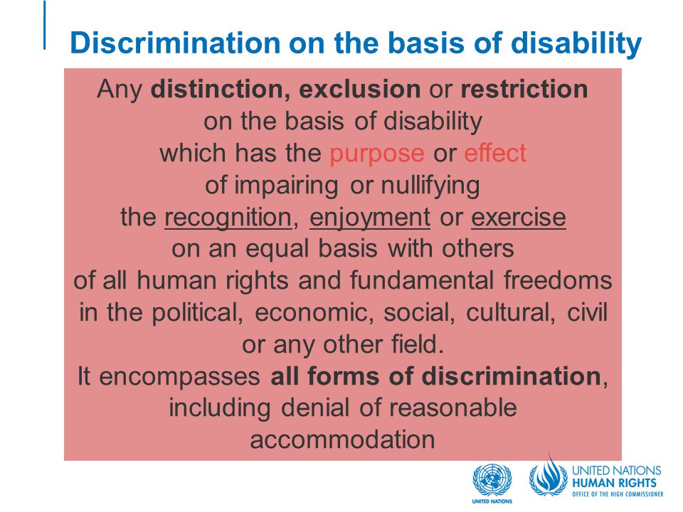 Discrimination on the basis of disability Any distinction, exclusion or restriction on the basis of disability which has the purpose or effect of impairing or nullifying the recognition, enjoyment or exercise on an equal basis with others of all human rights and fundamental freedoms in the political, economic, social, cultural, civil or any other field.