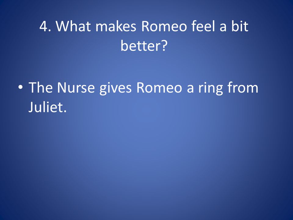 4. What makes Romeo feel a bit better The Nurse gives Romeo a ring from Juliet.