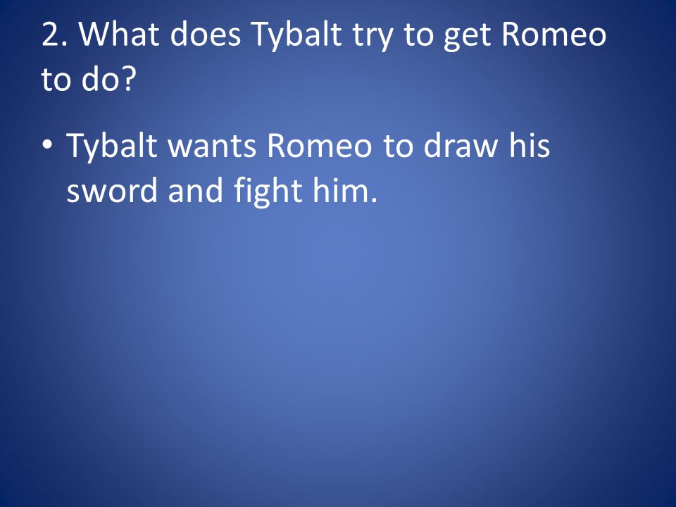 2. What does Tybalt try to get Romeo to do Tybalt wants Romeo to draw his sword and fight him.