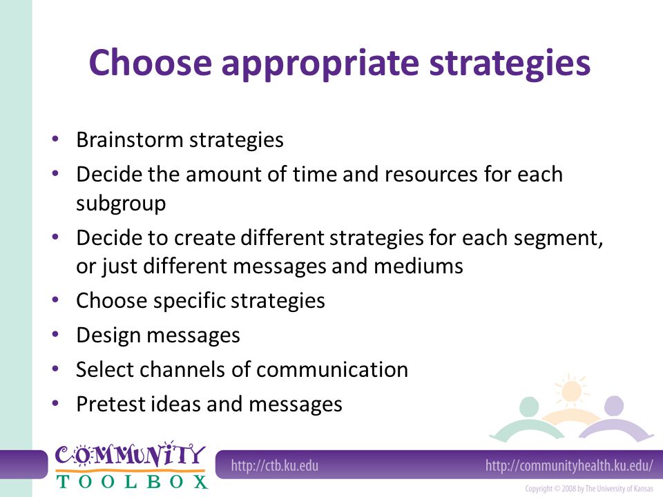 Choose appropriate strategies Brainstorm strategies Decide the amount of time and resources for each subgroup Decide to create different strategies for each segment, or just different messages and mediums Choose specific strategies Design messages Select channels of communication Pretest ideas and messages