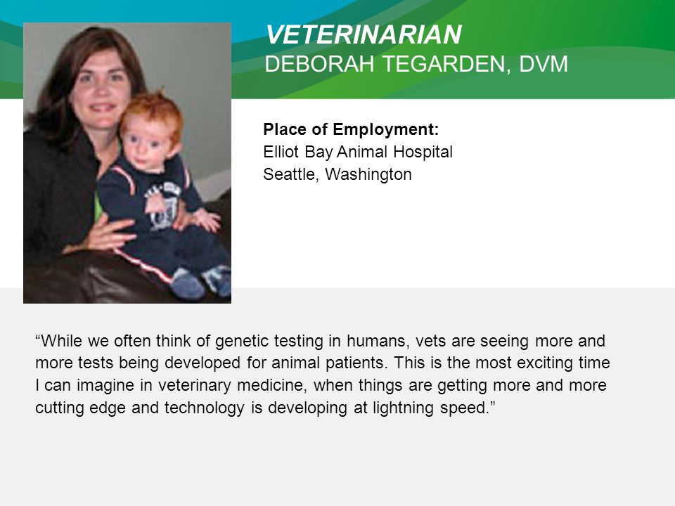 VETERINARIAN DEBORAH TEGARDEN, DVM Place of Employment: Elliot Bay Animal Hospital Seattle, Washington While we often think of genetic testing in humans, vets are seeing more and more tests being developed for animal patients.
