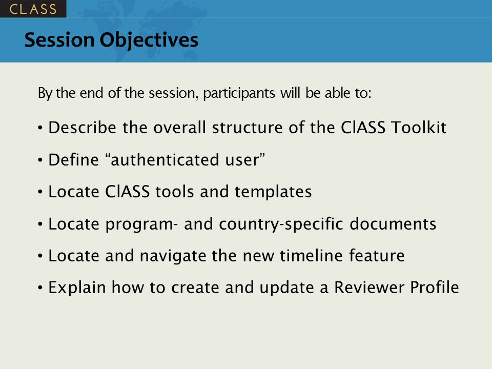 Session Objectives By the end of the session, participants will be able to: Describe the overall structure of the ClASS Toolkit Define authenticated user Locate ClASS tools and templates Locate program- and country-specific documents Locate and navigate the new timeline feature Explain how to create and update a Reviewer Profile