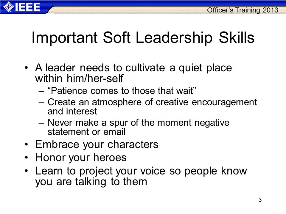 Officer’s Training Important Soft Leadership Skills A leader needs to cultivate a quiet place within him/her-self – Patience comes to those that wait –Create an atmosphere of creative encouragement and interest –Never make a spur of the moment negative statement or  Embrace your characters Honor your heroes Learn to project your voice so people know you are talking to them