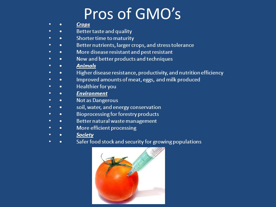 Pros of GMO’s CropsCrops Better taste and quality Shorter time to maturity Better nutrients, larger crops, and stress tolerance More disease resistant and pest resistant New and better products and techniques AnimalsAnimals Higher disease resistance, productivity, and nutrition efficiency Improved amounts of meat, eggs, and milk produced Healthier for you EnvironmentEnvironment Not as Dangerous soil, water, and energy conservation Bioprocessing for forestry products Better natural waste management More efficient processing SocietySociety Safer food stock and security for growing populations