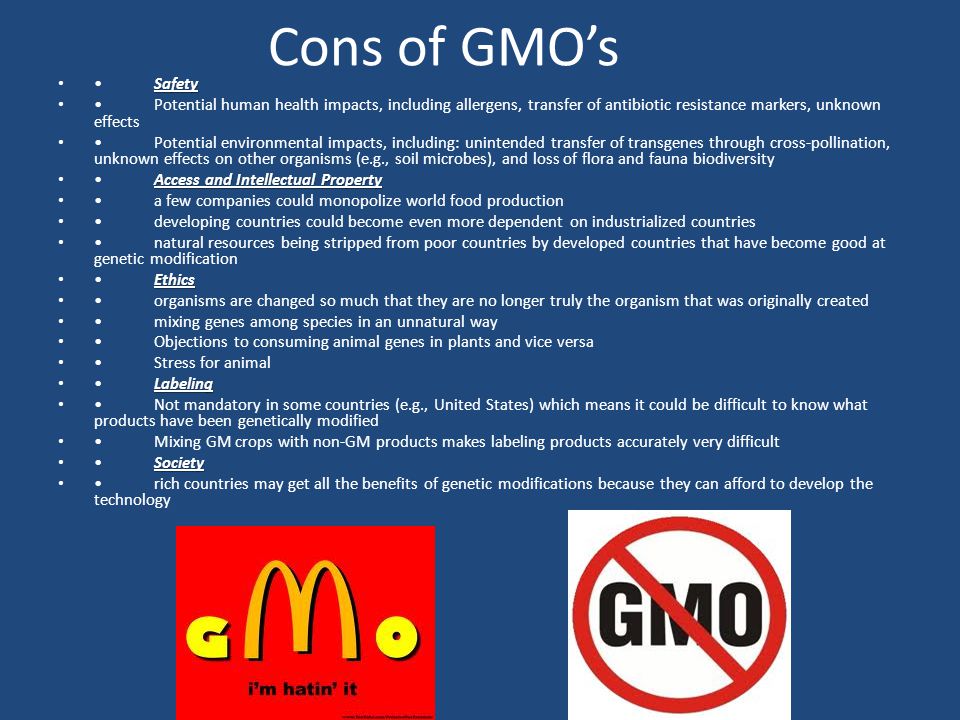 Cons of GMO’s SafetySafety Potential human health impacts, including allergens, transfer of antibiotic resistance markers, unknown effects Potential environmental impacts, including: unintended transfer of transgenes through cross-pollination, unknown effects on other organisms (e.g., soil microbes), and loss of flora and fauna biodiversity Access and Intellectual PropertyAccess and Intellectual Property a few companies could monopolize world food production developing countries could become even more dependent on industrialized countries natural resources being stripped from poor countries by developed countries that have become good at genetic modification EthicsEthics organisms are changed so much that they are no longer truly the organism that was originally created mixing genes among species in an unnatural way Objections to consuming animal genes in plants and vice versa Stress for animal LabelingLabeling Not mandatory in some countries (e.g., United States) which means it could be difficult to know what products have been genetically modified Mixing GM crops with non-GM products makes labeling products accurately very difficult SocietySociety rich countries may get all the benefits of genetic modifications because they can afford to develop the technology