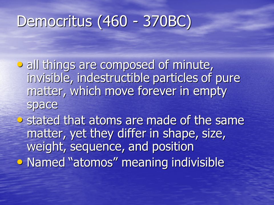 Democritus ( BC) all things are composed of minute, invisible, indestructible particles of pure matter, which move forever in empty space all things are composed of minute, invisible, indestructible particles of pure matter, which move forever in empty space stated that atoms are made of the same matter, yet they differ in shape, size, weight, sequence, and position stated that atoms are made of the same matter, yet they differ in shape, size, weight, sequence, and position Named atomos meaning indivisible Named atomos meaning indivisible