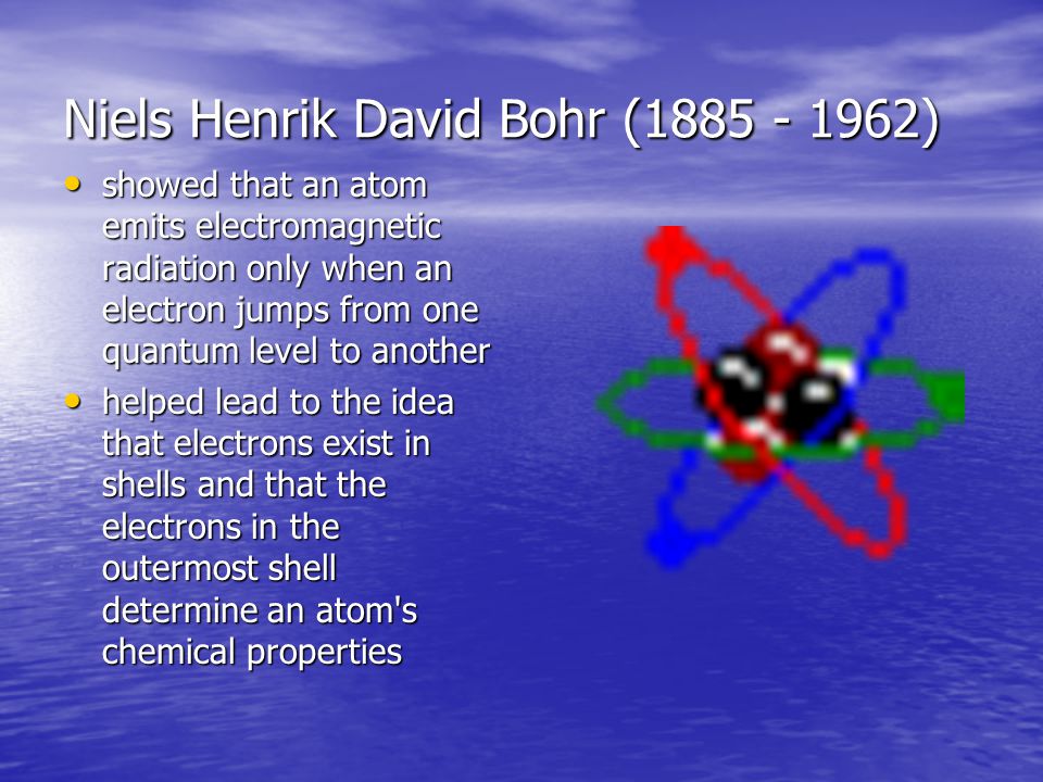 Niels Henrik David Bohr ( ) showed that an atom emits electromagnetic radiation only when an electron jumps from one quantum level to another showed that an atom emits electromagnetic radiation only when an electron jumps from one quantum level to another helped lead to the idea that electrons exist in shells and that the electrons in the outermost shell determine an atom s chemical properties helped lead to the idea that electrons exist in shells and that the electrons in the outermost shell determine an atom s chemical properties