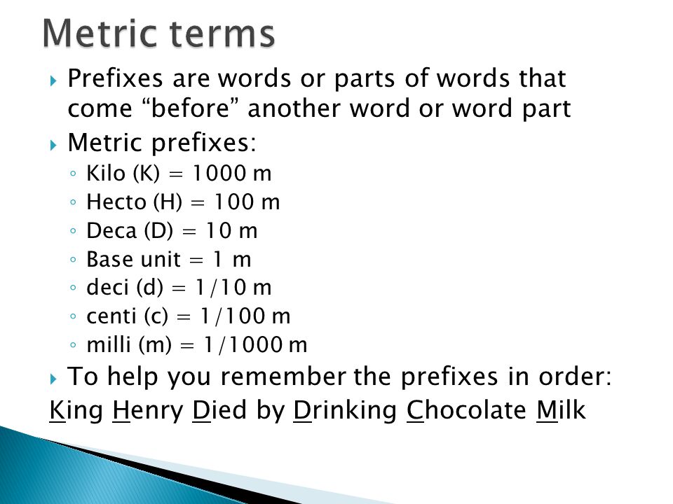  Prefixes are words or parts of words that come before another word or word part  Metric prefixes: ◦ Kilo (K) = 1000 m ◦ Hecto (H) = 100 m ◦ Deca (D) = 10 m ◦ Base unit = 1 m ◦ deci (d) = 1/10 m ◦ centi (c) = 1/100 m ◦ milli (m) = 1/1000 m  To help you remember the prefixes in order: King Henry Died by Drinking Chocolate Milk