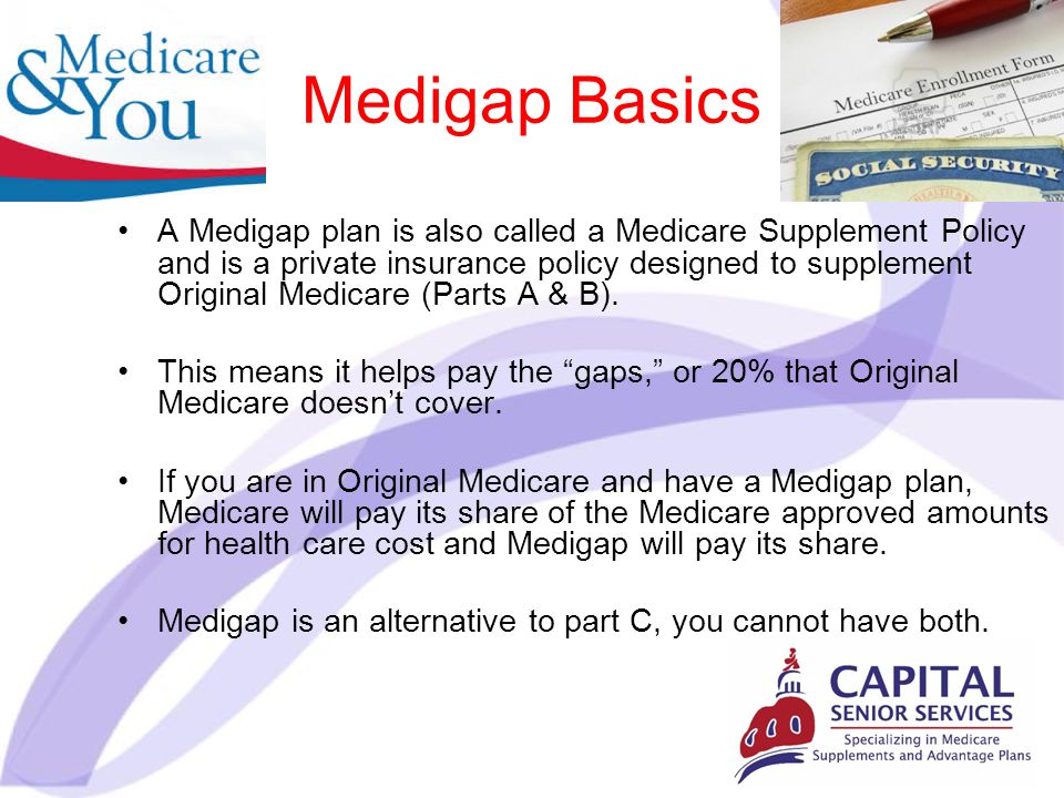Medigap Basics A Medigap plan is also called a Medicare Supplement Policy and is a private insurance policy designed to supplement Original Medicare (Parts A & B).