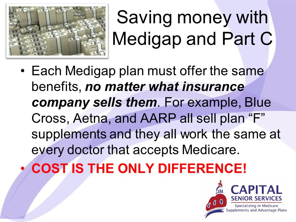 Saving money with Medigap and Part C Each Medigap plan must offer the same benefits, no matter what insurance company sells them.