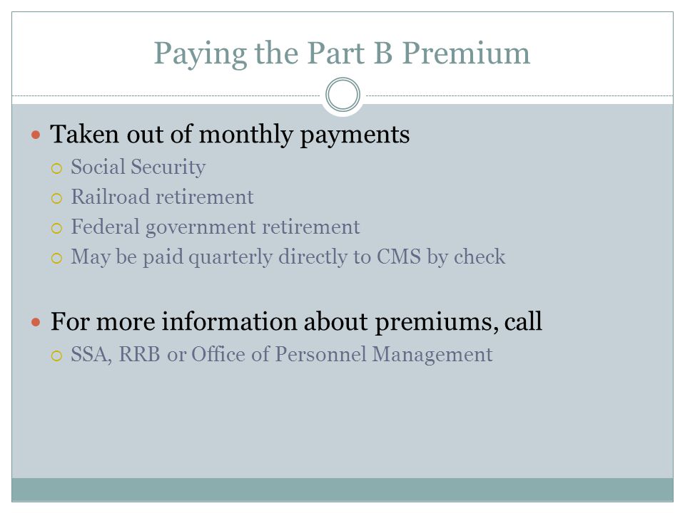 Paying the Part B Premium Taken out of monthly payments  Social Security  Railroad retirement  Federal government retirement  May be paid quarterly directly to CMS by check For more information about premiums, call  SSA, RRB or Office of Personnel Management