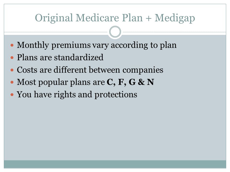 Original Medicare Plan + Medigap Monthly premiums vary according to plan Plans are standardized Costs are different between companies Most popular plans are C, F, G & N You have rights and protections