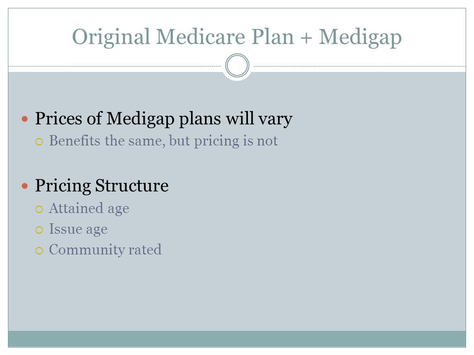 Original Medicare Plan + Medigap Prices of Medigap plans will vary  Benefits the same, but pricing is not Pricing Structure  Attained age  Issue age  Community rated