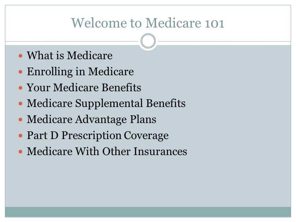 Welcome to Medicare 101 What is Medicare Enrolling in Medicare Your Medicare Benefits Medicare Supplemental Benefits Medicare Advantage Plans Part D Prescription Coverage Medicare With Other Insurances