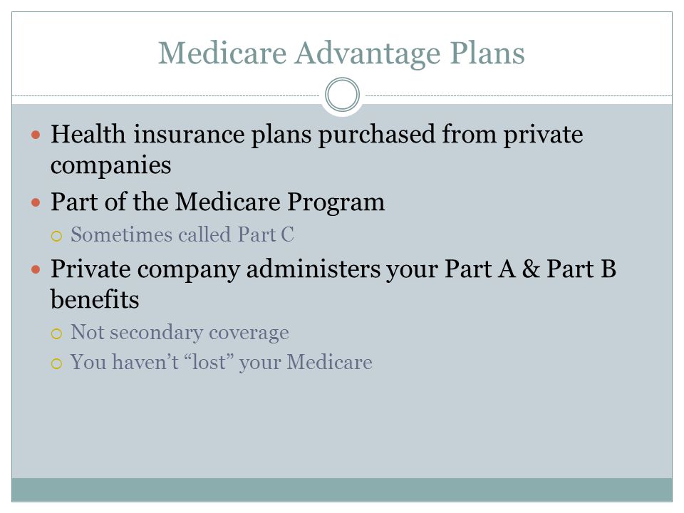 Medicare Advantage Plans Health insurance plans purchased from private companies Part of the Medicare Program  Sometimes called Part C Private company administers your Part A & Part B benefits  Not secondary coverage  You haven’t lost your Medicare