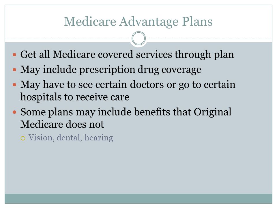 Medicare Advantage Plans Get all Medicare covered services through plan May include prescription drug coverage May have to see certain doctors or go to certain hospitals to receive care Some plans may include benefits that Original Medicare does not  Vision, dental, hearing