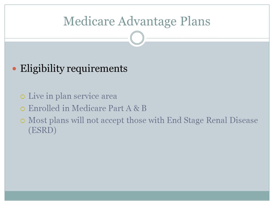 Medicare Advantage Plans Eligibility requirements  Live in plan service area  Enrolled in Medicare Part A & B  Most plans will not accept those with End Stage Renal Disease (ESRD)