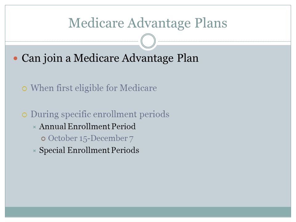 Medicare Advantage Plans Can join a Medicare Advantage Plan  When first eligible for Medicare  During specific enrollment periods  Annual Enrollment Period October 15-December 7  Special Enrollment Periods