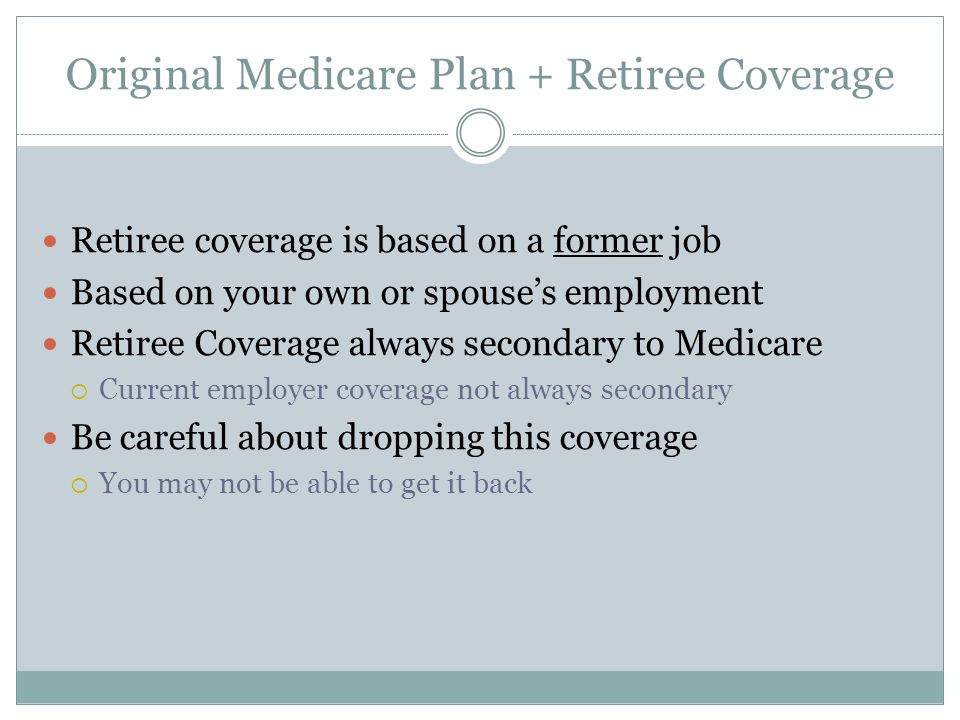 Original Medicare Plan + Retiree Coverage Retiree coverage is based on a former job Based on your own or spouse’s employment Retiree Coverage always secondary to Medicare  Current employer coverage not always secondary Be careful about dropping this coverage  You may not be able to get it back