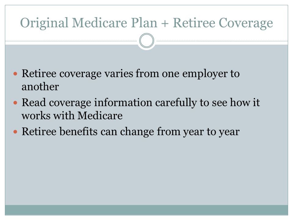 Original Medicare Plan + Retiree Coverage Retiree coverage varies from one employer to another Read coverage information carefully to see how it works with Medicare Retiree benefits can change from year to year