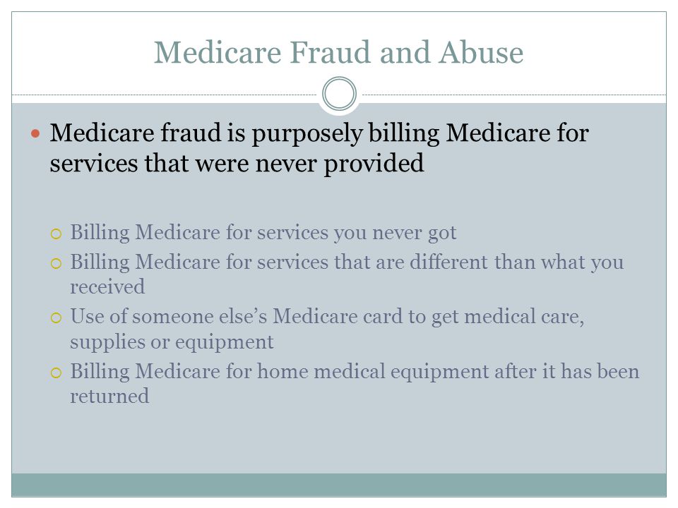 Medicare Fraud and Abuse Medicare fraud is purposely billing Medicare for services that were never provided  Billing Medicare for services you never got  Billing Medicare for services that are different than what you received  Use of someone else’s Medicare card to get medical care, supplies or equipment  Billing Medicare for home medical equipment after it has been returned
