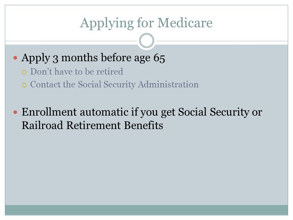 Applying for Medicare Apply 3 months before age 65  Don’t have to be retired  Contact the Social Security Administration Enrollment automatic if you get Social Security or Railroad Retirement Benefits