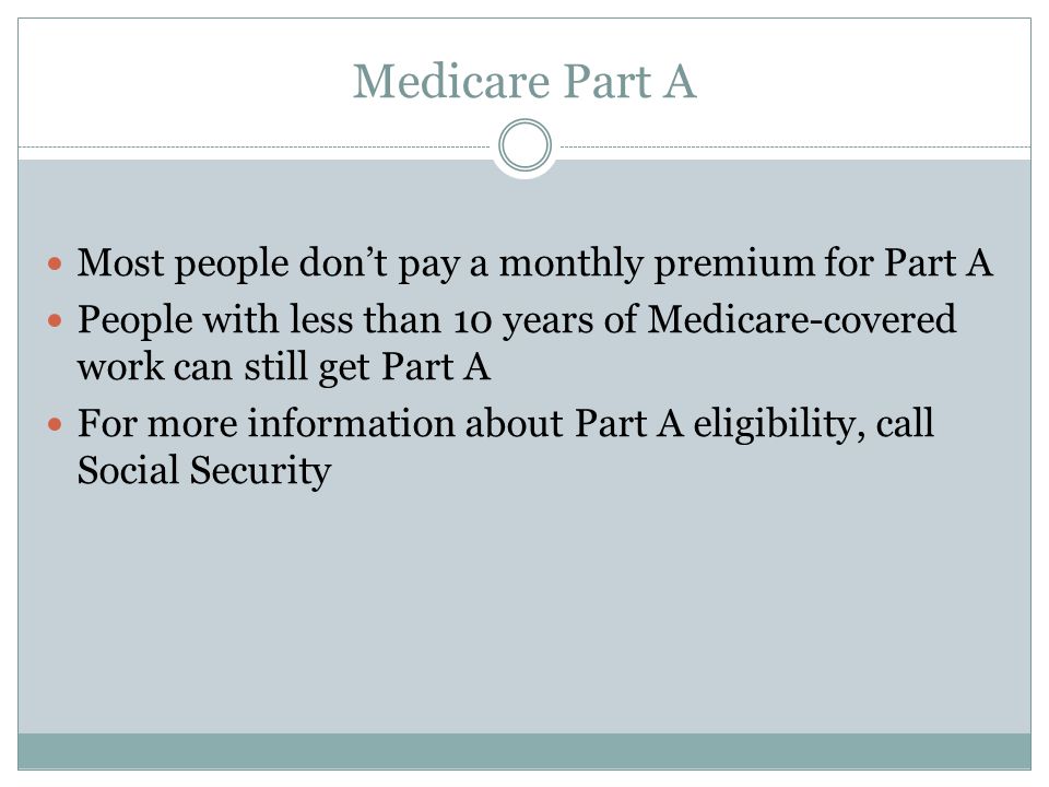 Medicare Part A Most people don’t pay a monthly premium for Part A People with less than 10 years of Medicare-covered work can still get Part A For more information about Part A eligibility, call Social Security