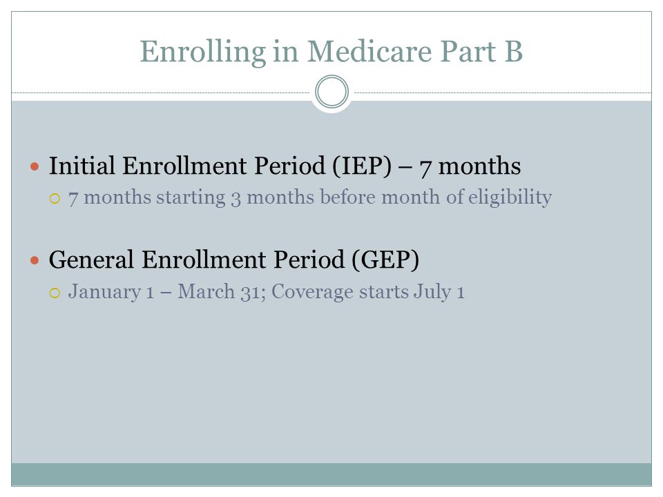 Enrolling in Medicare Part B Initial Enrollment Period (IEP) – 7 months  7 months starting 3 months before month of eligibility General Enrollment Period (GEP)  January 1 – March 31; Coverage starts July 1