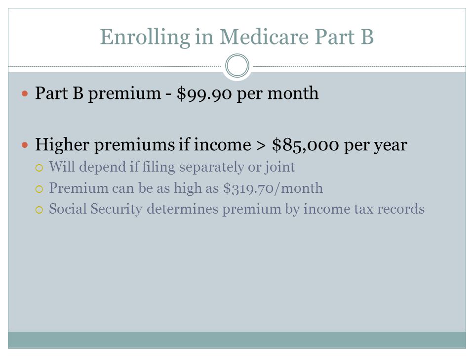 Enrolling in Medicare Part B Part B premium - $99.90 per month Higher premiums if income > $85,000 per year  Will depend if filing separately or joint  Premium can be as high as $319.70/month  Social Security determines premium by income tax records