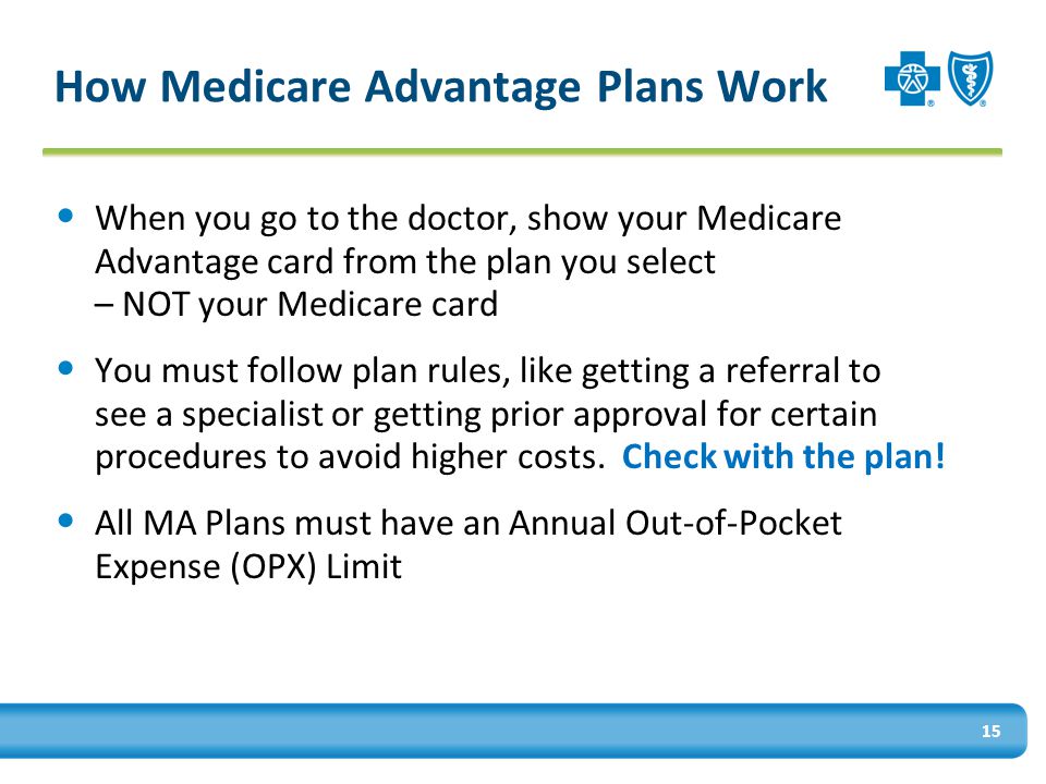 How Medicare Advantage Plans Work When you go to the doctor, show your Medicare Advantage card from the plan you select – NOT your Medicare card You must follow plan rules, like getting a referral to see a specialist or getting prior approval for certain procedures to avoid higher costs.
