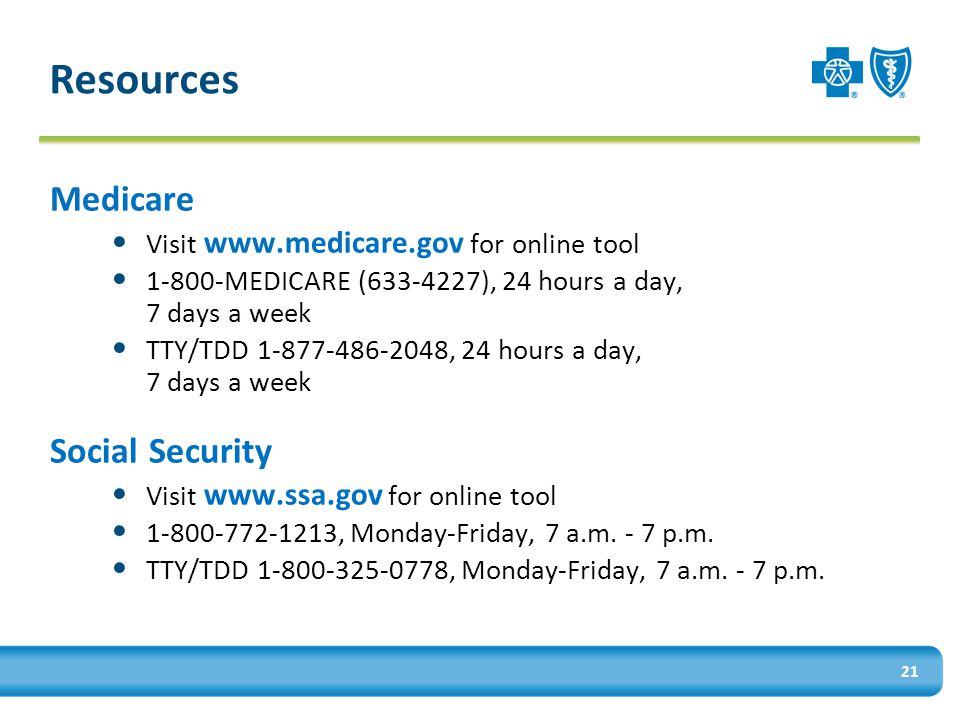 Resources Medicare Visit   for online tool MEDICARE ( ), 24 hours a day, 7 days a week TTY/TDD , 24 hours a day, 7 days a week Social Security Visit   for online tool , Monday-Friday, 7 a.m.